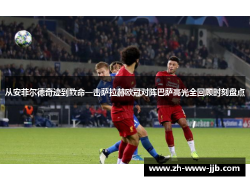 从安菲尔德奇迹到致命一击萨拉赫欧冠对阵巴萨高光全回顾时刻盘点