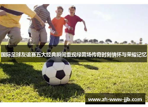 国际足球友谊赛五大经典瞬间重现绿茵场传奇时刻情怀与荣耀记忆
