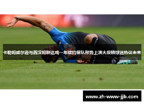 卡勒姆威尔逊与西汉姆联达成一年续约留队形势上演大反转球迷热议未来